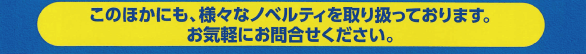 このほかにも、様々なノベルティを取り扱っております。お気軽にお問い合わせください。